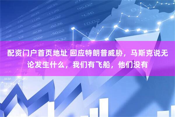 配资门户首页地址 回应特朗普威胁，马斯克说无论发生什么，我们有飞船，他们没有