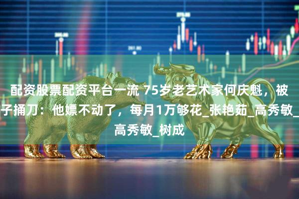 配资股票配资平台一流 75岁老艺术家何庆魁，被亲儿子捅刀：他嫖不动了，每月1万够花_张艳茹_高秀敏_树成