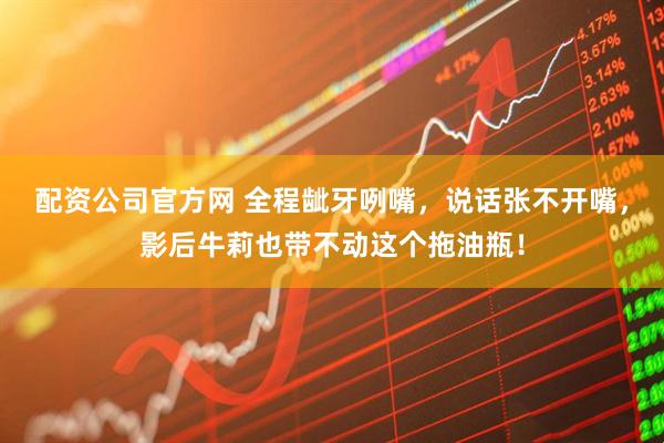 配资公司官方网 全程龇牙咧嘴，说话张不开嘴，影后牛莉也带不动这个拖油瓶！