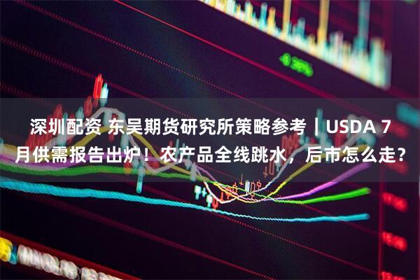 深圳配资 东吴期货研究所策略参考｜USDA 7月供需报告出炉！农产品全线跳水，后市怎么走？
