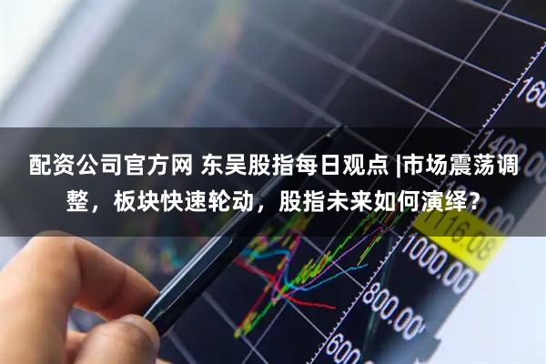 配资公司官方网 东吴股指每日观点 |市场震荡调整，板块快速轮动，股指未来如何演绎？