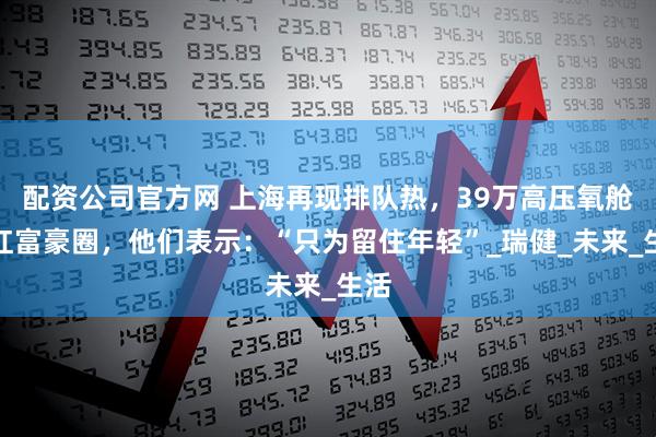 配资公司官方网 上海再现排队热，39万高压氧舱走红富豪圈，他们表示：“只为留住年轻”_瑞健_未来_生活