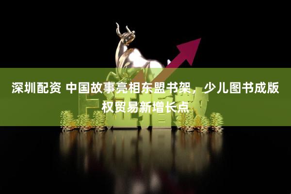 深圳配资 中国故事亮相东盟书架，少儿图书成版权贸易新增长点
