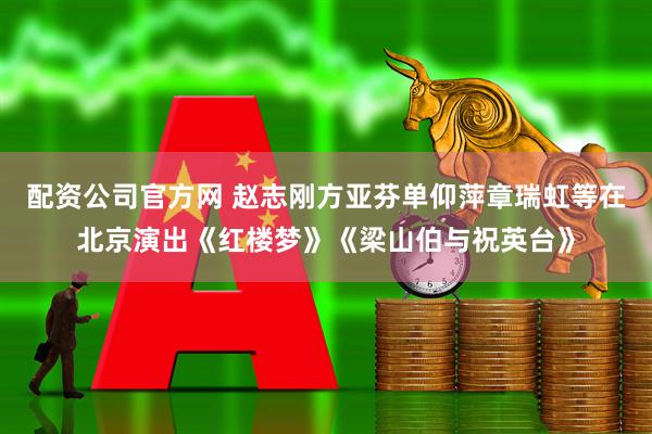 配资公司官方网 赵志刚方亚芬单仰萍章瑞虹等在北京演出《红楼梦》《梁山伯与祝英台》