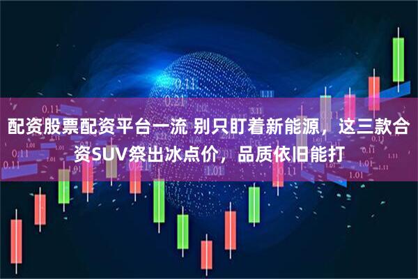 配资股票配资平台一流 别只盯着新能源，这三款合资SUV祭出冰点价，品质依旧能打