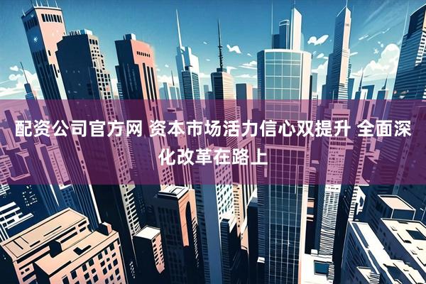 配资公司官方网 资本市场活力信心双提升 全面深化改革在路上