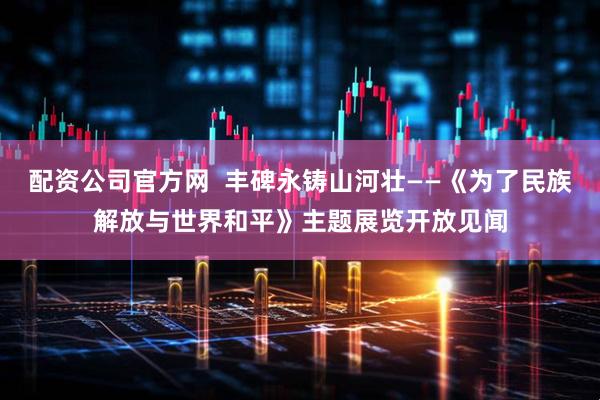 配资公司官方网  丰碑永铸山河壮——《为了民族解放与世界和平》主题展览开放见闻