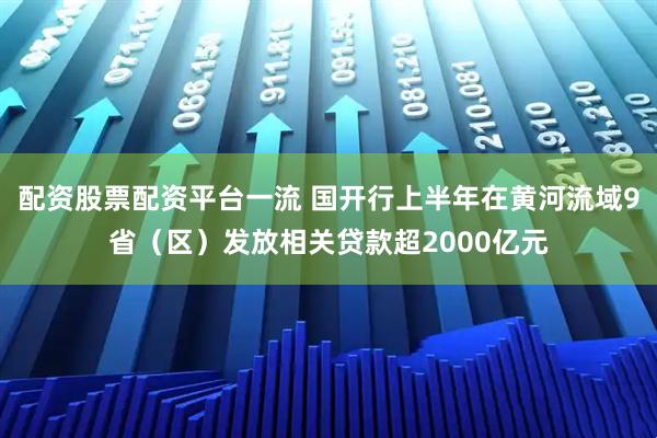 配资股票配资平台一流 国开行上半年在黄河流域9省（区）发放相关贷款超2000亿元
