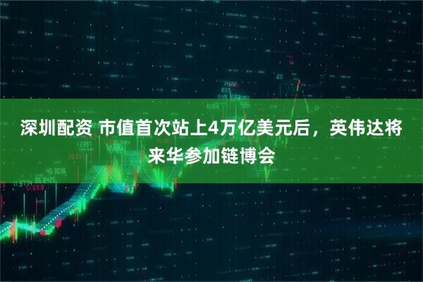 深圳配资 市值首次站上4万亿美元后，英伟达将来华参加链博会