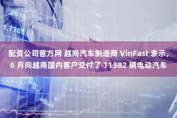 配资公司官方网 越南汽车制造商 VinFast 表示，6 月向越南国内客户交付了 11382 辆电动汽车