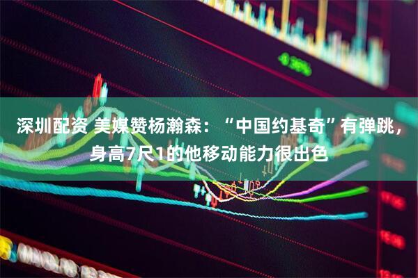深圳配资 美媒赞杨瀚森：“中国约基奇”有弹跳，身高7尺1的他移动能力很出色
