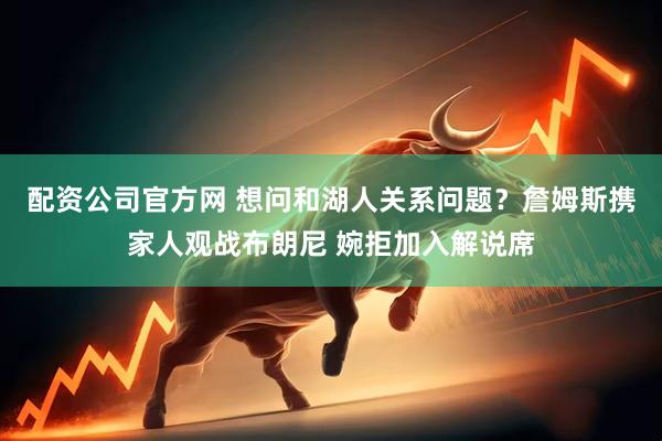 配资公司官方网 想问和湖人关系问题？詹姆斯携家人观战布朗尼 婉拒加入解说席
