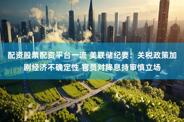 配资股票配资平台一流 美联储纪要：关税政策加剧经济不确定性 官员对降息持审慎立场