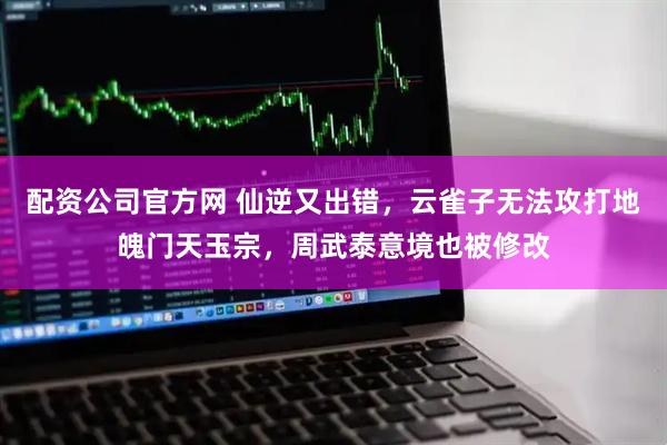 配资公司官方网 仙逆又出错，云雀子无法攻打地魄门天玉宗，周武泰意境也被修改