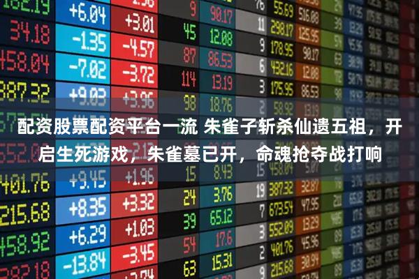 配资股票配资平台一流 朱雀子斩杀仙遗五祖，开启生死游戏，朱雀墓已开，命魂抢夺战打响