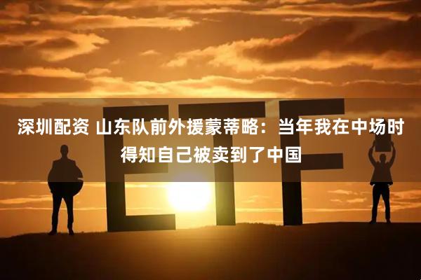 深圳配资 山东队前外援蒙蒂略：当年我在中场时得知自己被卖到了中国