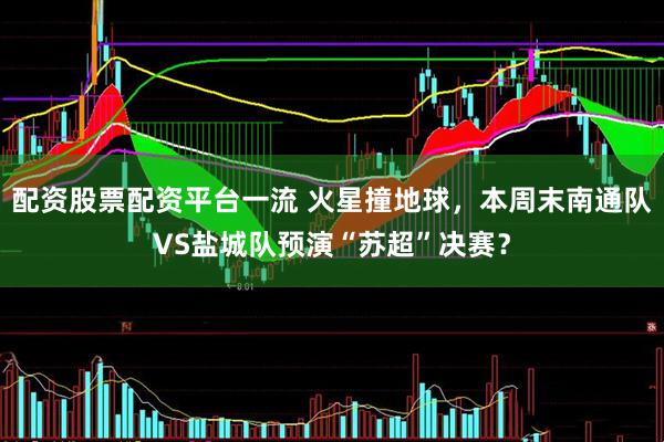 配资股票配资平台一流 火星撞地球，本周末南通队VS盐城队预演“苏超”决赛？