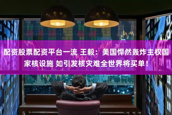 配资股票配资平台一流 王毅：美国悍然轰炸主权国家核设施 如引发核灾难全世界将买单！