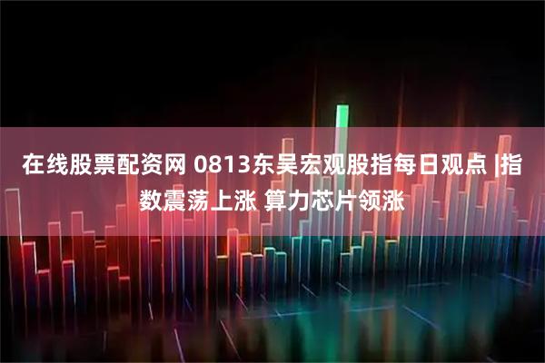 在线股票配资网 0813东吴宏观股指每日观点 |指数震荡上涨 算力芯片领涨