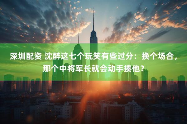 深圳配资 沈醉这七个玩笑有些过分：换个场合，那个中将军长就会动手揍他？