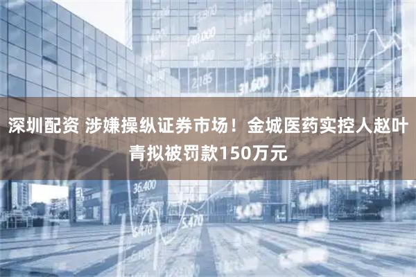 深圳配资 涉嫌操纵证券市场！金城医药实控人赵叶青拟被罚款150万元