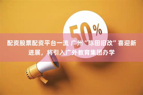 配资股票配资平台一流 广州“陈田旧改”喜迎新进展，将引入广外教育集团办学