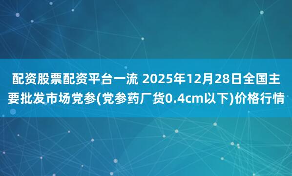 配资股票配资平台一流 2025年12月28日全国主要批发市场党参(党参药厂货0.4cm以下)价格行情