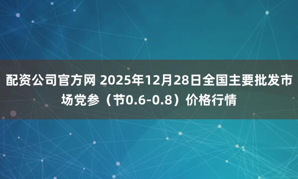 配资公司官方网 2025年12月28日全国主要批发市场党参（节0.6-0.8）价格行情